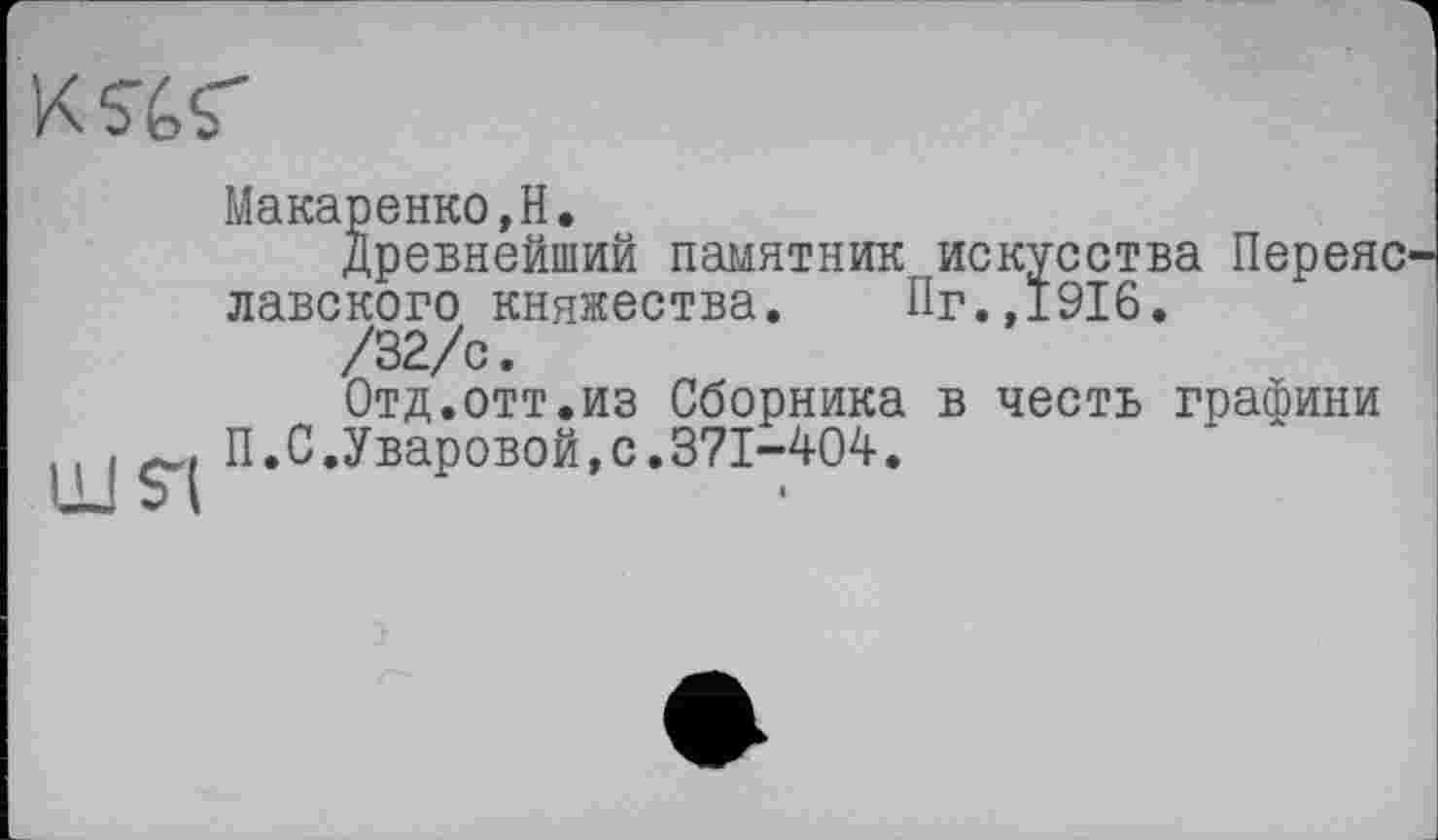 ﻿K^s'
Макаренко,H.
Древнейший памятник искусства Переяс лавского княжества. Пг.,1916.
/32/с.
Отд.отт.из Сборника в честь графини П.С.Уваровой,с.371-404.